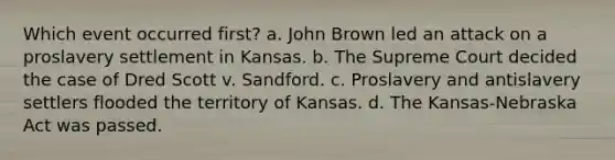 Which event occurred first? a. John Brown led an attack on a proslavery settlement in Kansas. b. The Supreme Court decided the case of Dred Scott v. Sandford. c. Proslavery and antislavery settlers flooded the territory of Kansas. d. The Kansas-Nebraska Act was passed.