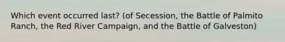 Which event occurred last? (of Secession, the Battle of Palmito Ranch, the Red River Campaign, and the Battle of Galveston)