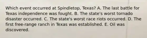 Which event occurred at Spindletop, Texas? A. The last battle for Texas independence was fought. B. The state's worst tornado disaster occurred. C. The state's worst race riots occurred. D. The first free-range ranch in Texas was established. E. Oil was discovered.