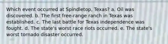 Which event occurred at Spindletop, Texas? a. Oil was discovered. b. The first free-range ranch in Texas was established. c. The last battle for Texas independence was fought. d. The state's worst race riots occurred. e. The state's worst tornado disaster occurred.