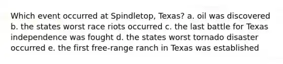 Which event occurred at Spindletop, Texas? a. oil was discovered b. the states worst race riots occurred c. the last battle for Texas independence was fought d. the states worst tornado disaster occurred e. the first free-range ranch in Texas was established