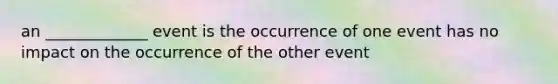 an _____________ event is the occurrence of one event has no impact on the occurrence of the other event