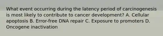 What event occurring during the latency period of carcinogenesis is most likely to contribute to cancer development? A. Cellular apoptosis B. Error-free DNA repair C. Exposure to promoters D. Oncogene inactivation