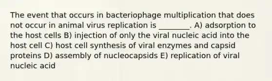 The event that occurs in bacteriophage multiplication that does not occur in animal virus replication is ________. A) adsorption to the host cells B) injection of only the viral nucleic acid into the host cell C) host cell synthesis of viral enzymes and capsid proteins D) assembly of nucleocapsids E) replication of viral nucleic acid