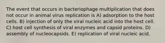 The event that occurs in bacteriophage multiplication that does not occur in animal virus replication is A) adsorption to the host cells. B) injection of only the viral nucleic acid into the host cell. C) host cell synthesis of viral enzymes and capsid proteins. D) assembly of nucleocapsids. E) replication of viral nucleic acid.