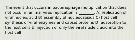 The event that occurs in bacteriophage multiplication that does not occur in animal virus replication is ________. A) replication of viral nucleic acid B) assembly of nucleocapsids C) host cell synthesis of viral enzymes and capsid proteins D) adsorption to the host cells E) injection of only the viral nucleic acid into the host cell