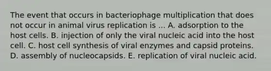 The event that occurs in bacteriophage multiplication that does not occur in animal virus replication is ... A. adsorption to the host cells. B. injection of only the viral nucleic acid into the host cell. C. host cell synthesis of viral enzymes and capsid proteins. D. assembly of nucleocapsids. E. replication of viral nucleic acid.