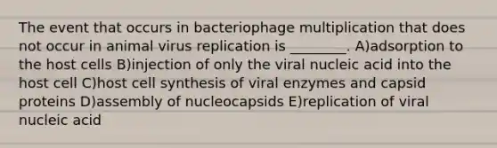 The event that occurs in bacteriophage multiplication that does not occur in animal virus replication is ________. A)adsorption to the host cells B)injection of only the viral nucleic acid into the host cell C)host cell synthesis of viral enzymes and capsid proteins D)assembly of nucleocapsids E)replication of viral nucleic acid