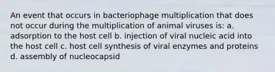 An event that occurs in bacteriophage multiplication that does not occur during the multiplication of animal viruses is: a. adsorption to the host cell b. injection of viral nucleic acid into the host cell c. host cell synthesis of viral enzymes and proteins d. assembly of nucleocapsid