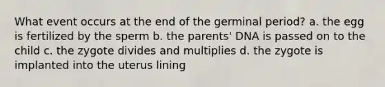 What event occurs at the end of the germinal period? a. the egg is fertilized by the sperm b. the parents' DNA is passed on to the child c. the zygote divides and multiplies d. the zygote is implanted into the uterus lining