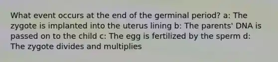 What event occurs at the end of the germinal period? a: The zygote is implanted into the uterus lining b: The parents' DNA is passed on to the child c: The egg is fertilized by the sperm d: The zygote divides and multiplies