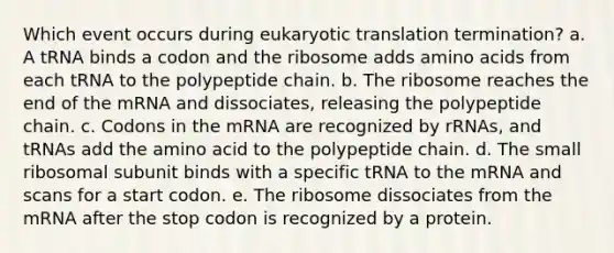 Which event occurs during eukaryotic translation termination? a. A tRNA binds a codon and the ribosome adds amino acids from each tRNA to the polypeptide chain. b. The ribosome reaches the end of the mRNA and dissociates, releasing the polypeptide chain. c. Codons in the mRNA are recognized by rRNAs, and tRNAs add the amino acid to the polypeptide chain. d. The small ribosomal subunit binds with a specific tRNA to the mRNA and scans for a start codon. e. The ribosome dissociates from the mRNA after the stop codon is recognized by a protein.