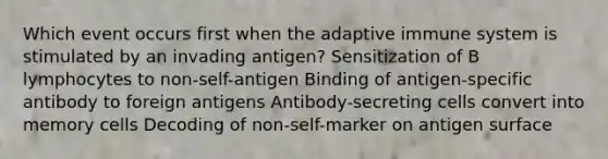 Which event occurs first when the adaptive immune system is stimulated by an invading antigen? Sensitization of B lymphocytes to non-self-antigen Binding of antigen-specific antibody to foreign antigens Antibody-secreting cells convert into memory cells Decoding of non-self-marker on antigen surface