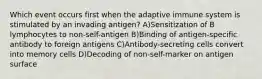 Which event occurs first when the adaptive immune system is stimulated by an invading antigen? A)Sensitization of B lymphocytes to non-self-antigen B)Binding of antigen-specific antibody to foreign antigens C)Antibody-secreting cells convert into memory cells D)Decoding of non-self-marker on antigen surface