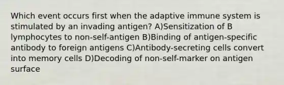 Which event occurs first when the adaptive immune system is stimulated by an invading antigen? A)Sensitization of B lymphocytes to non-self-antigen B)Binding of antigen-specific antibody to foreign antigens C)Antibody-secreting cells convert into memory cells D)Decoding of non-self-marker on antigen surface