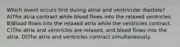 Which event occurs first during atrial and ventricular diastole? A)The atria contract while blood flows into the relaxed ventricles. B)Blood flows into the relaxed atria while the ventricles contract. C)The atria and ventricles are relaxed, and blood flows into the atria. D)The atria and ventricles contract simultaneously.