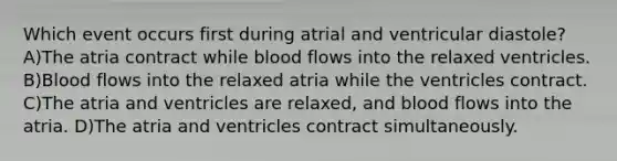 Which event occurs first during atrial and ventricular diastole? A)The atria contract while blood flows into the relaxed ventricles. B)Blood flows into the relaxed atria while the ventricles contract. C)The atria and ventricles are relaxed, and blood flows into the atria. D)The atria and ventricles contract simultaneously.