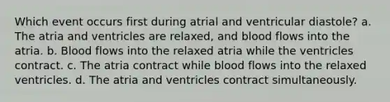 Which event occurs first during atrial and ventricular diastole? a. The atria and ventricles are relaxed, and blood flows into the atria. b. Blood flows into the relaxed atria while the ventricles contract. c. The atria contract while blood flows into the relaxed ventricles. d. The atria and ventricles contract simultaneously.