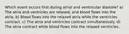 Which event occurs first during atrial and ventricular diastole? a) The atria and ventricles are relaxed, and blood flows into the atria. b) Blood flows into the relaxed atria while the ventricles contract. c) The atria and ventricles contract simultaneously. d) The atria contract while blood flows into the relaxed ventricles.