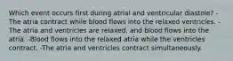 Which event occurs first during atrial and ventricular diastole? -The atria contract while blood flows into the relaxed ventricles. -The atria and ventricles are relaxed, and blood flows into the atria. -Blood flows into the relaxed atria while the ventricles contract. -The atria and ventricles contract simultaneously.