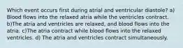 Which event occurs first during atrial and ventricular diastole? a) Blood flows into the relaxed atria while the ventricles contract. b)The atria and ventricles are relaxed, and blood flows into the atria. c)The atria contract while blood flows into the relaxed ventricles. d) The atria and ventricles contract simultaneously.