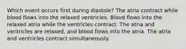 Which event occurs first during diastole? The atria contract while blood flows into the relaxed ventricles. Blood flows into the relaxed atria while the ventricles contract. The atria and ventricles are relaxed, and blood flows into the atria. The atria and ventricles contract simultaneously.