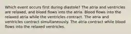 Which event occurs first during diastole? The atria and ventricles are relaxed, and blood flows into the atria. Blood flows into the relaxed atria while the ventricles contract. The atria and ventricles contract simultaneously. The atria contract while blood flows into the relaxed ventricles.