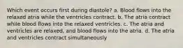 Which event occurs first during diastole? a. Blood flows into the relaxed atria while the ventricles contract. b. The atria contract while blood flows into the relaxed ventricles. c. The atria and ventricles are relaxed, and blood flows into the atria. d. The atria and ventricles contract simultaneously