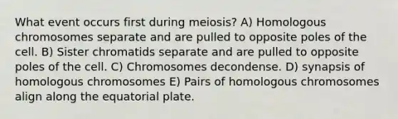 What event occurs first during meiosis? A) Homologous chromosomes separate and are pulled to opposite poles of the cell. B) Sister chromatids separate and are pulled to opposite poles of the cell. C) Chromosomes decondense. D) synapsis of homologous chromosomes E) Pairs of homologous chromosomes align along the equatorial plate.