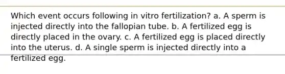 Which event occurs following in vitro fertilization? a. A sperm is injected directly into the fallopian tube. b. A fertilized egg is directly placed in the ovary. c. A fertilized egg is placed directly into the uterus. d. A single sperm is injected directly into a fertilized egg.