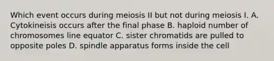 Which event occurs during meiosis II but not during meiosis I. A. Cytokineisis occurs after the final phase B. haploid number of chromosomes line equator C. sister chromatids are pulled to opposite poles D. spindle apparatus forms inside the cell