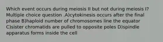 Which event occurs during meiosis II but not during meiosis I? Multiple choice question .A)cytokinesis occurs after the final phase B)haploid number of chromosomes line the equator C)sister chromatids are pulled to opposite poles D)spindle apparatus forms inside the cell