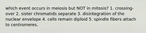 which event occurs in meiosis but NOT in mitosis? 1. crossing-over 2. sister chromatids separate 3. disintegration of the nuclear envelope 4. cells remain diploid 5. spindle fibers attach to centromeres.