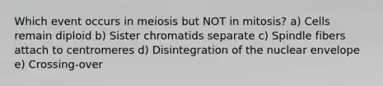 Which event occurs in meiosis but NOT in mitosis? a) Cells remain diploid b) Sister chromatids separate c) Spindle fibers attach to centromeres d) Disintegration of the nuclear envelope e) Crossing-over