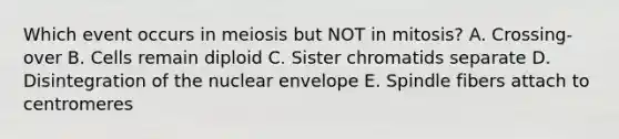 Which event occurs in meiosis but NOT in mitosis? A. Crossing-over B. Cells remain diploid C. Sister chromatids separate D. Disintegration of the nuclear envelope E. Spindle fibers attach to centromeres