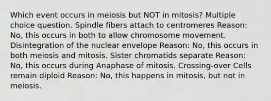 Which event occurs in meiosis but NOT in mitosis? Multiple choice question. Spindle fibers attach to centromeres Reason: No, this occurs in both to allow chromosome movement. Disintegration of the nuclear envelope Reason: No, this occurs in both meiosis and mitosis. Sister chromatids separate Reason: No, this occurs during Anaphase of mitosis. Crossing-over Cells remain diploid Reason: No, this happens in mitosis, but not in meiosis.