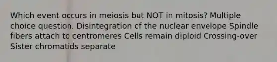 Which event occurs in meiosis but NOT in mitosis? Multiple choice question. Disintegration of the nuclear envelope Spindle fibers attach to centromeres Cells remain diploid Crossing-over Sister chromatids separate