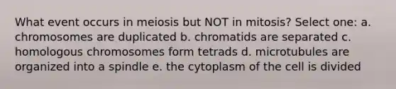 What event occurs in meiosis but NOT in mitosis? Select one: a. chromosomes are duplicated b. chromatids are separated c. homologous chromosomes form tetrads d. microtubules are organized into a spindle e. the cytoplasm of the cell is divided