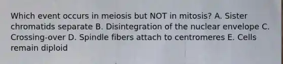 Which event occurs in meiosis but NOT in mitosis? A. Sister chromatids separate B. Disintegration of the nuclear envelope C. Crossing-over D. Spindle fibers attach to centromeres E. Cells remain diploid