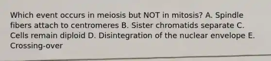 Which event occurs in meiosis but NOT in mitosis? A. Spindle fibers attach to centromeres B. Sister chromatids separate C. Cells remain diploid D. Disintegration of the nuclear envelope E. Crossing-over