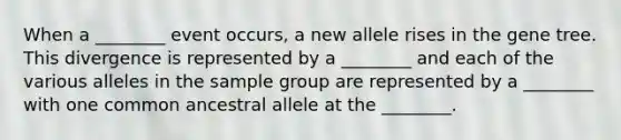 When a ________ event occurs, a new allele rises in the gene tree. This divergence is represented by a ________ and each of the various alleles in the sample group are represented by a ________ with one common ancestral allele at the ________.