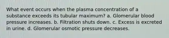 What event occurs when the plasma concentration of a substance exceeds its tubular maximum? a. Glomerular blood pressure increases. b. Filtration shuts down. c. Excess is excreted in urine. d. Glomerular osmotic pressure decreases.