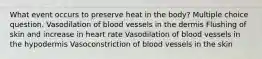 What event occurs to preserve heat in the body? Multiple choice question. Vasodilation of blood vessels in the dermis Flushing of skin and increase in heart rate Vasodilation of blood vessels in the hypodermis Vasoconstriction of blood vessels in the skin