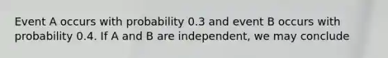 Event A occurs with probability 0.3 and event B occurs with probability 0.4. If A and B are independent, we may conclude