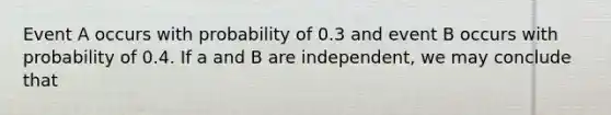 Event A occurs with probability of 0.3 and event B occurs with probability of 0.4. If a and B are independent, we may conclude that