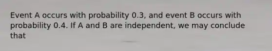 Event A occurs with probability 0.3, and event B occurs with probability 0.4. If A and B are independent, we may conclude that