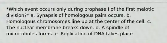 *Which event occurs only during prophase I of the first meiotic division?* a. Synapsis of homologous pairs occurs. b. Homologous chromosomes line up at the center of the cell. c. The nuclear membrane breaks down. d. A spindle of microtubules forms. e. Replication of DNA takes place.