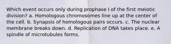 Which event occurs only during prophase I of the first meiotic division? a. Homologous chromosomes line up at the center of the cell. b. Synapsis of homologous pairs occurs. c. The nuclear membrane breaks down. d. Replication of DNA takes place. e. A spindle of microtubules forms.