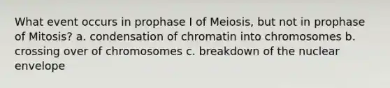 What event occurs in prophase I of Meiosis, but not in prophase of Mitosis? a. condensation of chromatin into chromosomes b. crossing over of chromosomes c. breakdown of the nuclear envelope