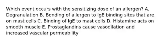 Which event occurs with the sensitizing dose of an allergen? A. Degranulation B. Bonding of allergen to IgE binding sites that are on mast cells C. Binding of IgE to mast cells D. Histamine acts on smooth muscle E. Prostaglandins cause vasodilation and increased vascular permeability